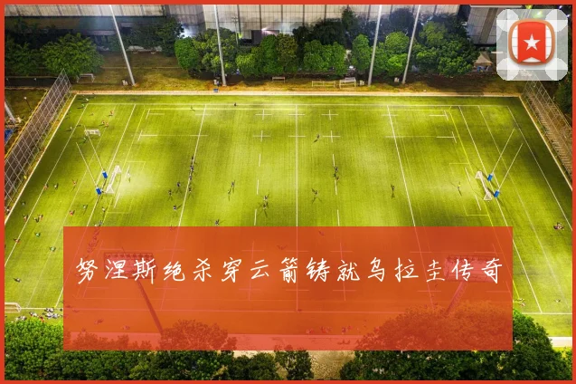 努涅斯绝杀穿云箭铸就乌拉圭传奇