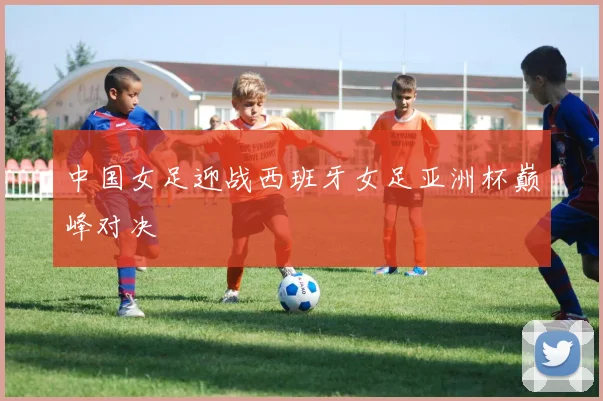 中国女足迎战西班牙女足亚洲杯巅峰对决