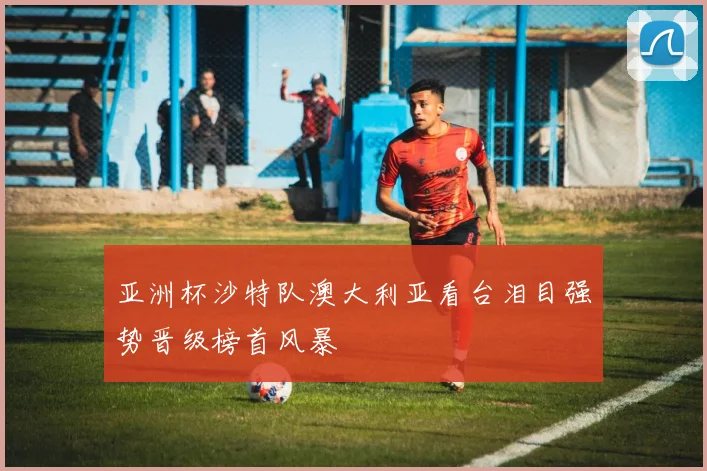 亚洲杯沙特队澳大利亚看台泪目强势晋级榜首风暴