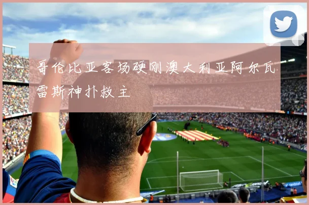 哥伦比亚客场硬刚澳大利亚阿尔瓦雷斯神扑救主