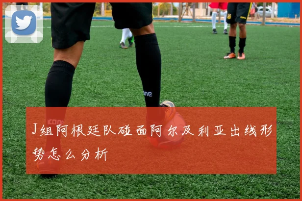 J组阿根廷队碰面阿尔及利亚出线形势怎么分析