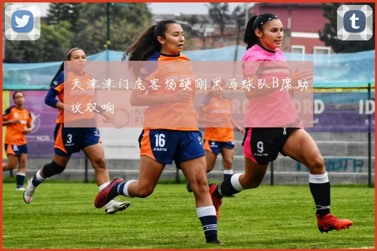 天津津门虎客场硬刚黑马球队B席助攻双响