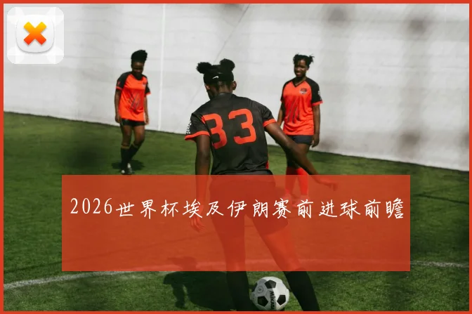 2026世界杯埃及伊朗赛前进球前瞻