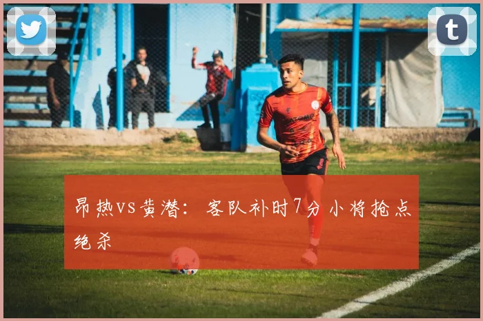 昂热vs黄潜：客队补时7分小将抢点绝杀