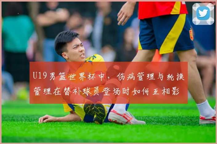 U19男篮世界杯中,伤病管理与轮换管理在替补球员登场时如何互相影响